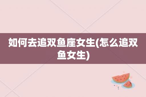 怎么追双鱼座的女生怎么追一个双鱼座女百家风水(双鱼座女生怎么追)