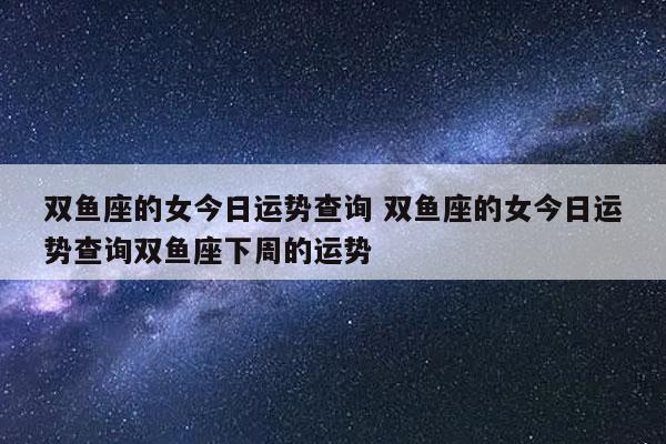 双鱼座的女今日运势查询 双鱼座的女今日运势查询双鱼座下周的运势-发