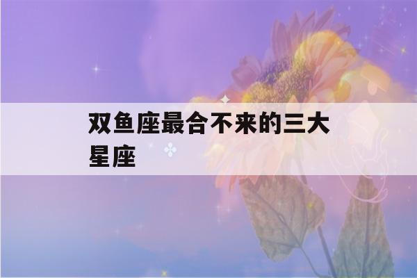 双鱼座最合不来的三大星座(水瓶座最讨厌的6大星座)