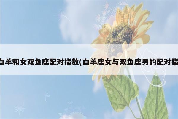 男白羊和女双鱼座配对指数(白羊座女与双鱼座男的配对指数)