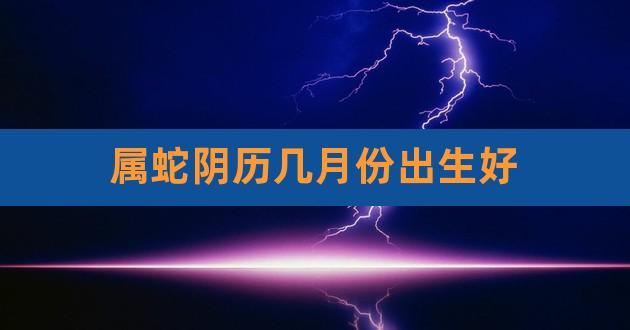 属蛇阴历几月份出生好,属蛇的阴历几月出生最好