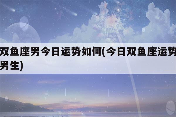 双鱼座男今日运势如何(今日双鱼座运势男生)