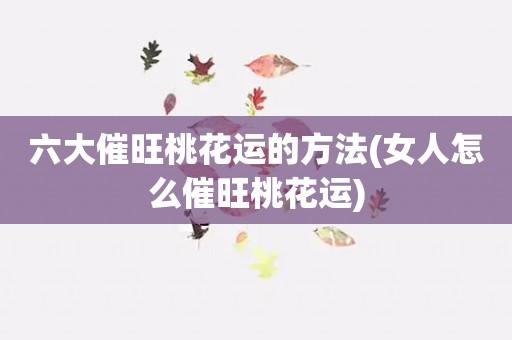 六大催旺桃花运的方法(女人怎么催旺桃花运)