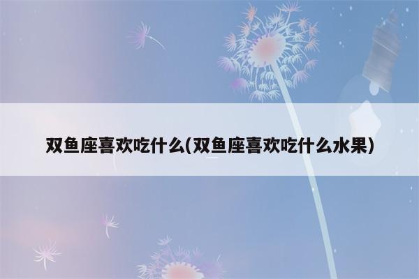 双鱼座喜欢吃什么(双鱼座喜欢吃什么水果)