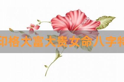 正印格大富大贵女命八字特点,偏印上等命格