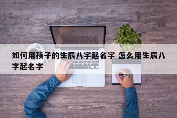 如何用孩子的生辰八字起名字 怎么用生辰八字起名字