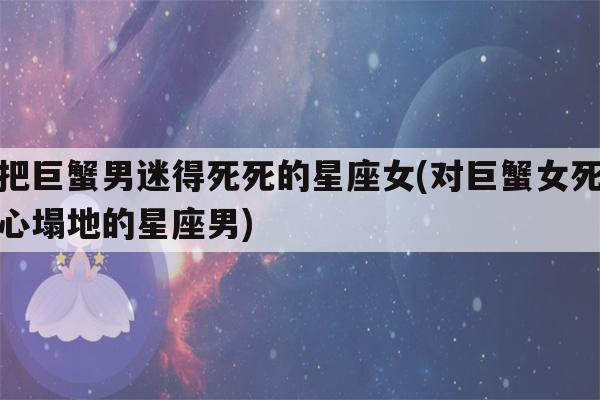 把巨蟹男迷得死死的星座女(对巨蟹女死心塌地的星座男)